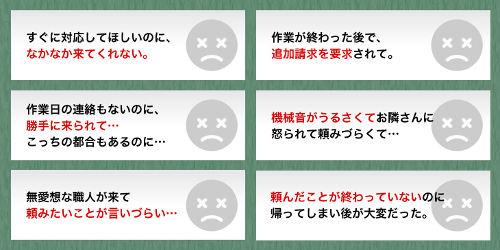 すぐに対応してほしいのに、なかなか来てくれない。　作業が終わった後で、追加請求を要求されて。　作業日の連絡もないのに、勝手に来られて…こっちの都合もあるのに…　機械音がうるさくてお隣さんに怒られて頼みづらくて…　無愛想な職人がきて頼みたいことが言いづらい…　頼んだことが終わっていないないのに帰ってしまい後が大変だった。